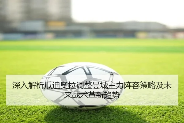 深入解析瓜迪奥拉调整曼城主力阵容策略及未来战术革新趋势 - LD SPORTS